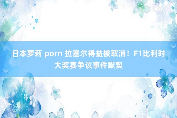 日本萝莉 porn 拉塞尔得益被取消！F1比利时大奖赛争议事件默契