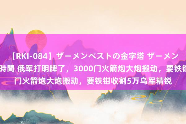 【RKI-084】ザーメンベストの金字塔 ザーメン大好き2000発 24時間 俄军打明牌了，3000门火箭炮大炮搬动，要铁钳收割5万乌军精锐