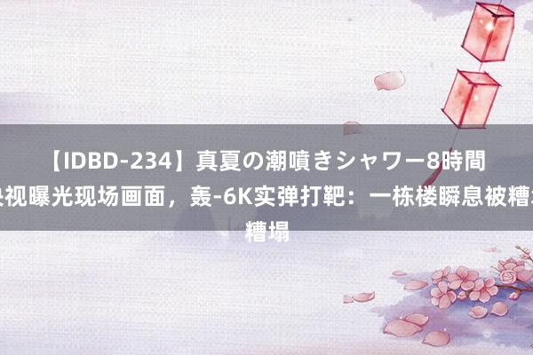 【IDBD-234】真夏の潮噴きシャワー8時間 央视曝光现场画面，轰-6K实弹打靶：一栋楼瞬息被糟塌