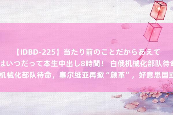 【IDBD-225】当たり前のことだからあえて言わなかったけど…IPはいつだって本生中出し8時間！ 白俄机械化部队待命，塞尔维亚再掀“颜革”，好意思国或要煽动欧战