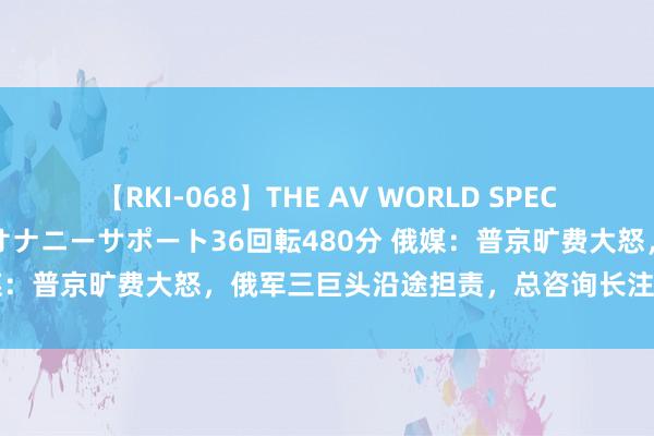 【RKI-068】THE AV WORLD SPECIAL あなただけに 最高のオナニーサポート36回転480分 俄媒：普京旷费大怒，俄军三巨头沿途担责，总咨询长注定难辞其咎