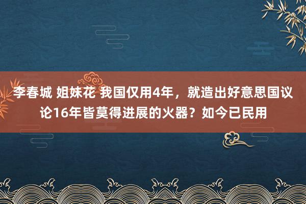 李春城 姐妹花 我国仅用4年，就造出好意思国议论16年皆莫得进展的火器？如今已民用