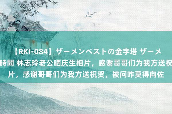 【RKI-084】ザーメンベストの金字塔 ザーメン大好き2000発 24時間 林志玲老公晒庆生相片，感谢哥哥们为我方送祝贺，被问咋莫得向佐