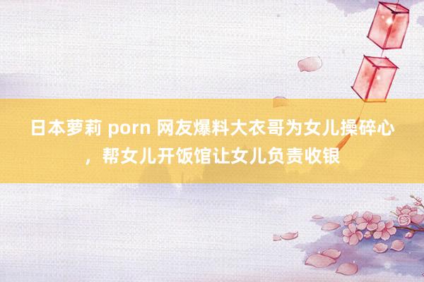 日本萝莉 porn 网友爆料大衣哥为女儿操碎心，帮女儿开饭馆让女儿负责收银