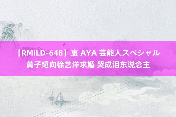 【RMILD-648】裏 AYA 芸能人スペシャル 黄子韬向徐艺洋求婚 哭成泪东说念主