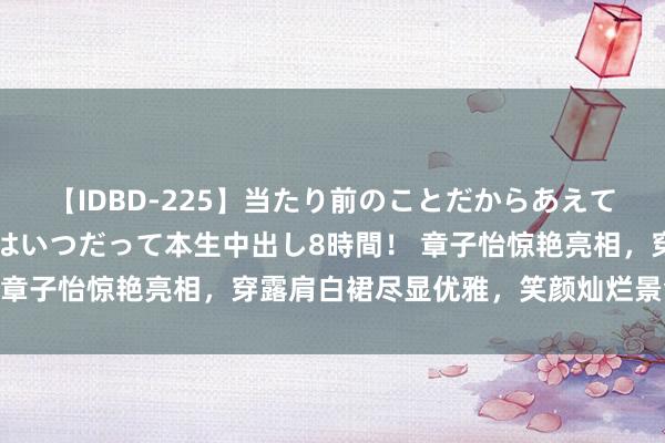 【IDBD-225】当たり前のことだからあえて言わなかったけど…IPはいつだって本生中出し8時間！ 章子怡惊艳亮相，穿露肩白裙尽显优雅，笑颜灿烂景色满分！