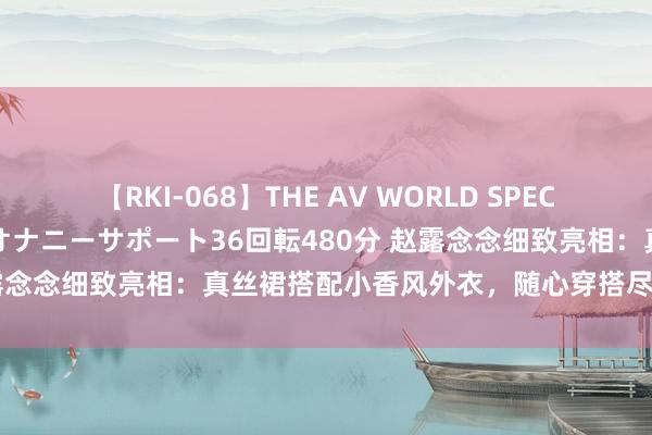 【RKI-068】THE AV WORLD SPECIAL あなただけに 最高のオナニーサポート36回転480分 赵露念念细致亮相：真丝裙搭配小香风外衣，随心穿搭尽显女神魔力