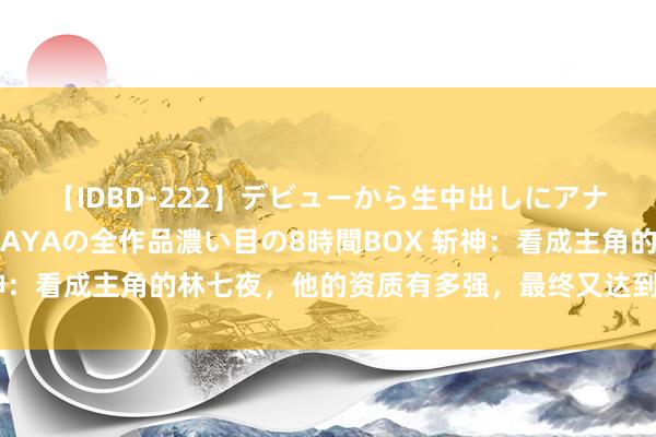 【IDBD-222】デビューから生中出しにアナルまで！最強の芸能人AYAの全作品濃い目の8時間BOX 斩神：看成主角的林七夜，他的资质有多强，最终又达到了什么田地